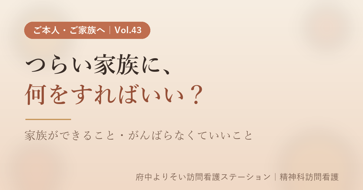 【Vol.43】つらい家族に、何をすればいい？｜精神科訪問看護師が伝えたい「家族ができること・がんばらなくていいこと」｜府中よりそい訪問看護